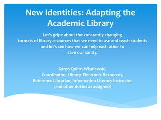 New Identities: Adapting the Academic Library 
Let’s gripe about the constantly changing 
formats of library resources that we need to use and teach students 
and let’s see how we can help each other to 
save our sanity. 
Karen Quinn-Wisniewski, 
Coordinator, Library Electronic Resources, 
Reference Librarian, Information Literacy Instructor 
(and other duties as assigned)  