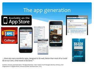The app generation 
…there are many wonderful apps, designed to do well, better than most of us could do on our own, what needs to be done.” Gardner, Howard, and Katie Davis. The App Generation : How Today's Youth Navigate Identity, Intimacy, And Imagination In A Digital World / Howard Gardner And Katie Davis. 2013  