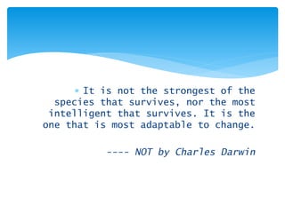 ∗ 
It is not the strongest of the species that survives, nor the most intelligent that survives. It is the one that is most adaptable to change. 
---- NOT by Charles Darwin  