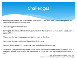 Challenges 
• 
Learning new content and interfaces for each product – we need MORE staff development, but are often too busy to teach ourselves 
• 
Vendors ‘upgrade’ mid semester 
• 
Serving adult learners or the technological unskilled. The majority of CCBC students are 30 years of age or older.* 
• 
The minute the technology goes wrong at the front of the class 
• 
When your demonstrated search has unintended results 
• 
With ALL online subscriptions – access! It’s less of a hassle to use Google 
• 
Sometimes Google does a better job understanding keywords and doesn’t need a Boolean search. Wikipedia is often listed first – is it still a monster? It’s 13yrs old – has the information improved at all? *CCBC Annual Student Profile and Trends 2014 http://www.ccbcmd.edu/media/pre/annual_student_profile.pdf  