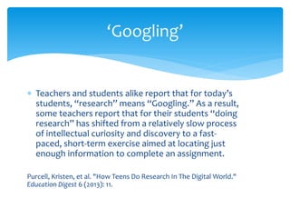 ∗ 
Teachers and students alike report that for today’s students, “research” means “Googling.” As a result, some teachers report that for their students “doing research” has shifted from a relatively slow process of intellectual curiosity and discovery to a fast- paced, short-term exercise aimed at locating just enough information to complete an assignment. 
Purcell, Kristen, et al. "How Teens Do Research In The Digital World." Education Digest 6 (2013): 11. 
‘Googling’  