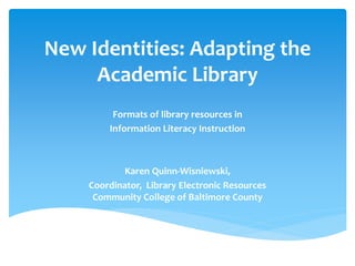 New Identities: Adapting the Academic Library 
Formats of library resources in 
Information Literacy Instruction 
Karen Quinn-Wisniewski, 
Coordinator, Library Electronic Resources Community College of Baltimore County  