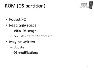 ROM (OS partition)
• Pocket PC
• Read only space
– Initial OS image
– Persistent after hard reset
• May be written
– Update
– OS modifications
17
 