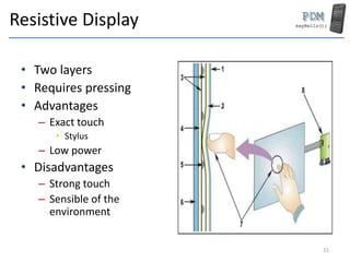 Resistive Display
• Two layers
• Requires pressing
• Advantages
– Exact touch
• Stylus
– Low power
• Disadvantages
– Strong touch
– Sensible of the
environment
21
 