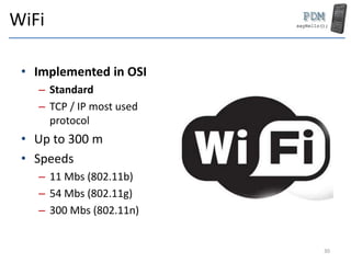 WiFi
• Implemented in OSI
– Standard
– TCP / IP most used
protocol
• Up to 300 m
• Speeds
– 11 Mbs (802.11b)
– 54 Mbs (802.11g)
– 300 Mbs (802.11n)
30
 