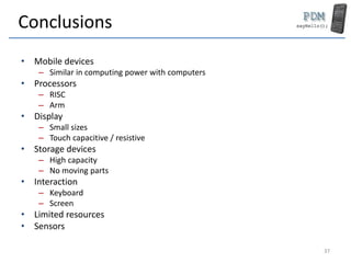 Conclusions
• Mobile devices
– Similar in computing power with computers
• Processors
– RISC
– Arm
• Display
– Small sizes
– Touch capacitive / resistive
• Storage devices
– High capacity
– No moving parts
• Interaction
– Keyboard
– Screen
• Limited resources
• Sensors
37
 