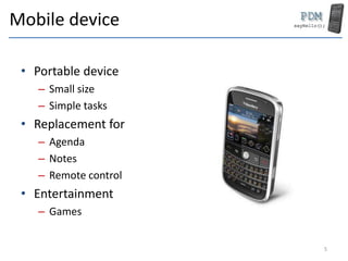 Mobile device
• Portable device
– Small size
– Simple tasks
• Replacement for
– Agenda
– Notes
– Remote control
• Entertainment
– Games
5
 