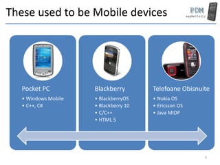These used to be Mobile devices
Pocket PC
• Windows Mobile
• C++, C#
Blackberry
• BlackberryOS
• Blackberry 10
• C/C++
• HTML 5
Telefoane Obisnuite
• Nokia OS
• Ericsson OS
• Java MIDP
9
 