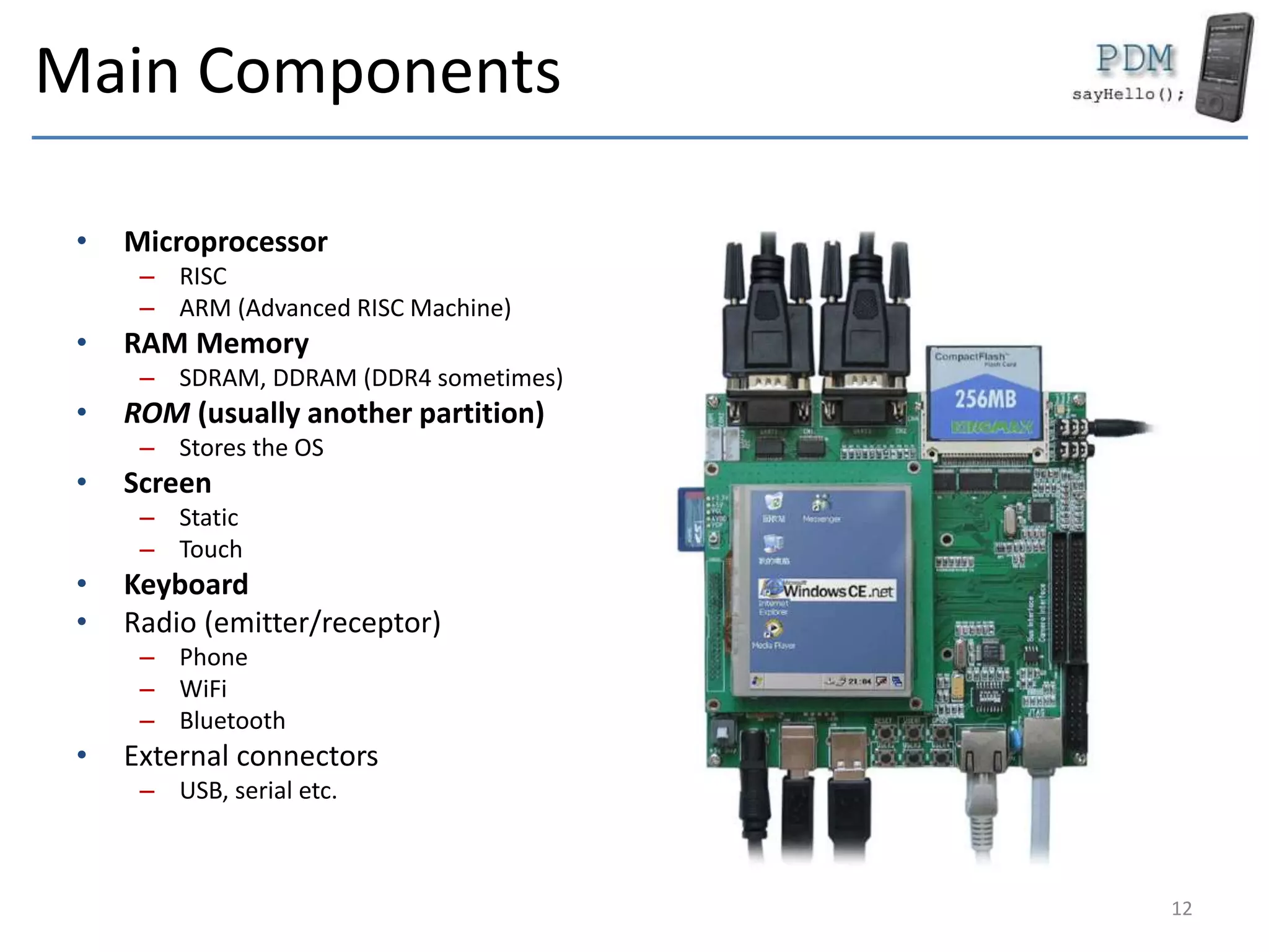 Main Components
• Microprocessor
– RISC
– ARM (Advanced RISC Machine)
• RAM Memory
– SDRAM, DDRAM (DDR4 sometimes)
• ROM (usually another partition)
– Stores the OS
• Screen
– Static
– Touch
• Keyboard
• Radio (emitter/receptor)
– Phone
– WiFi
– Bluetooth
• External connectors
– USB, serial etc.
12
 