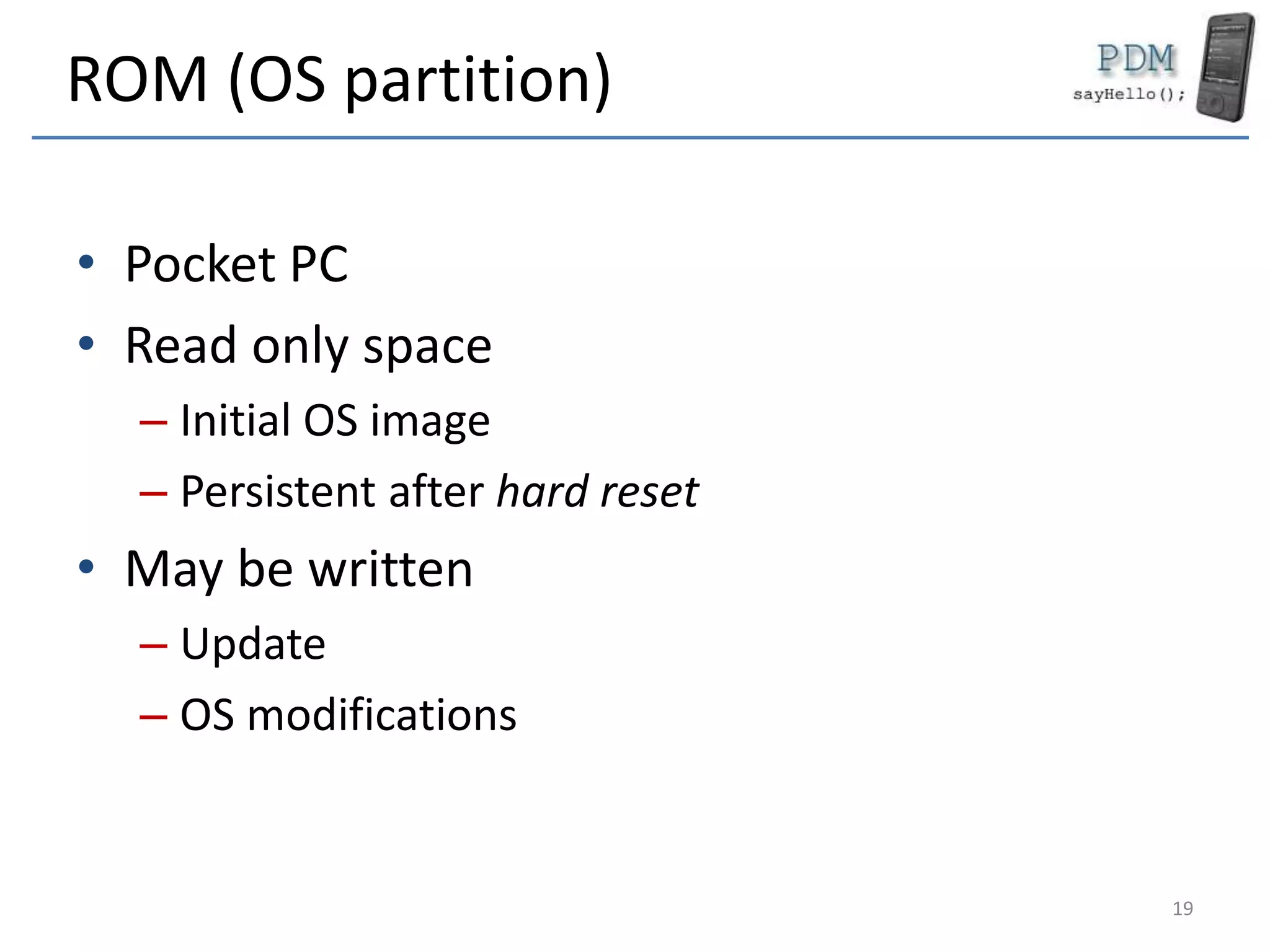 ROM (OS partition)
• Pocket PC
• Read only space
– Initial OS image
– Persistent after hard reset
• May be written
– Update
– OS modifications
19
 