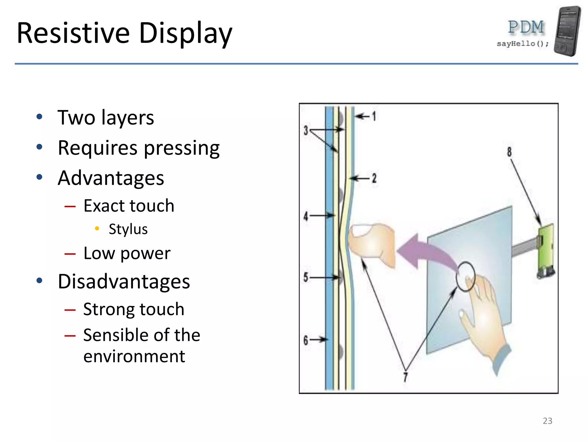 Resistive Display
• Two layers
• Requires pressing
• Advantages
– Exact touch
• Stylus
– Low power
• Disadvantages
– Strong touch
– Sensible of the
environment
23
 