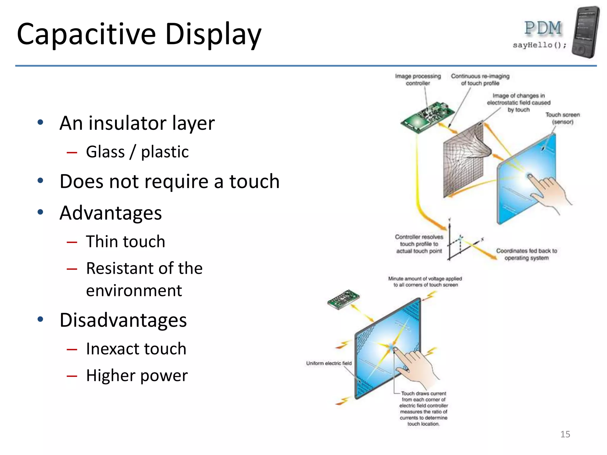 Capacitive Display
• An insulator layer
– Glass / plastic
• Does not require a touch
• Advantages
– Thin touch
– Resistant of the
environment
• Disadvantages
– Inexact touch
– Higher power
15
 