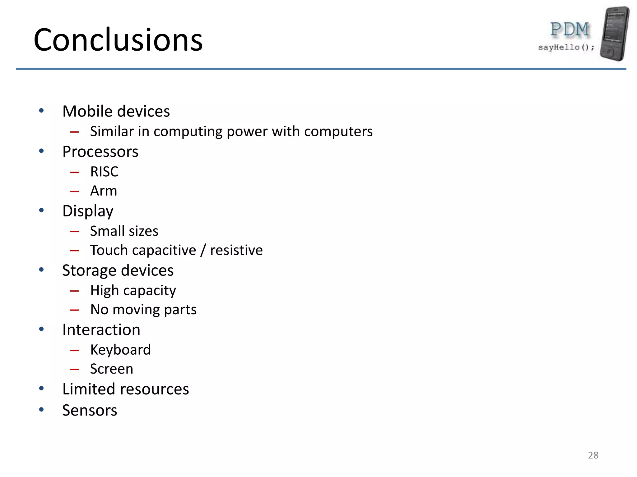 Conclusions
• Mobile devices
– Similar in computing power with computers
• Processors
– RISC
– Arm
• Display
– Small sizes
– Touch capacitive / resistive
• Storage devices
– High capacity
– No moving parts
• Interaction
– Keyboard
– Screen
• Limited resources
• Sensors
28
 