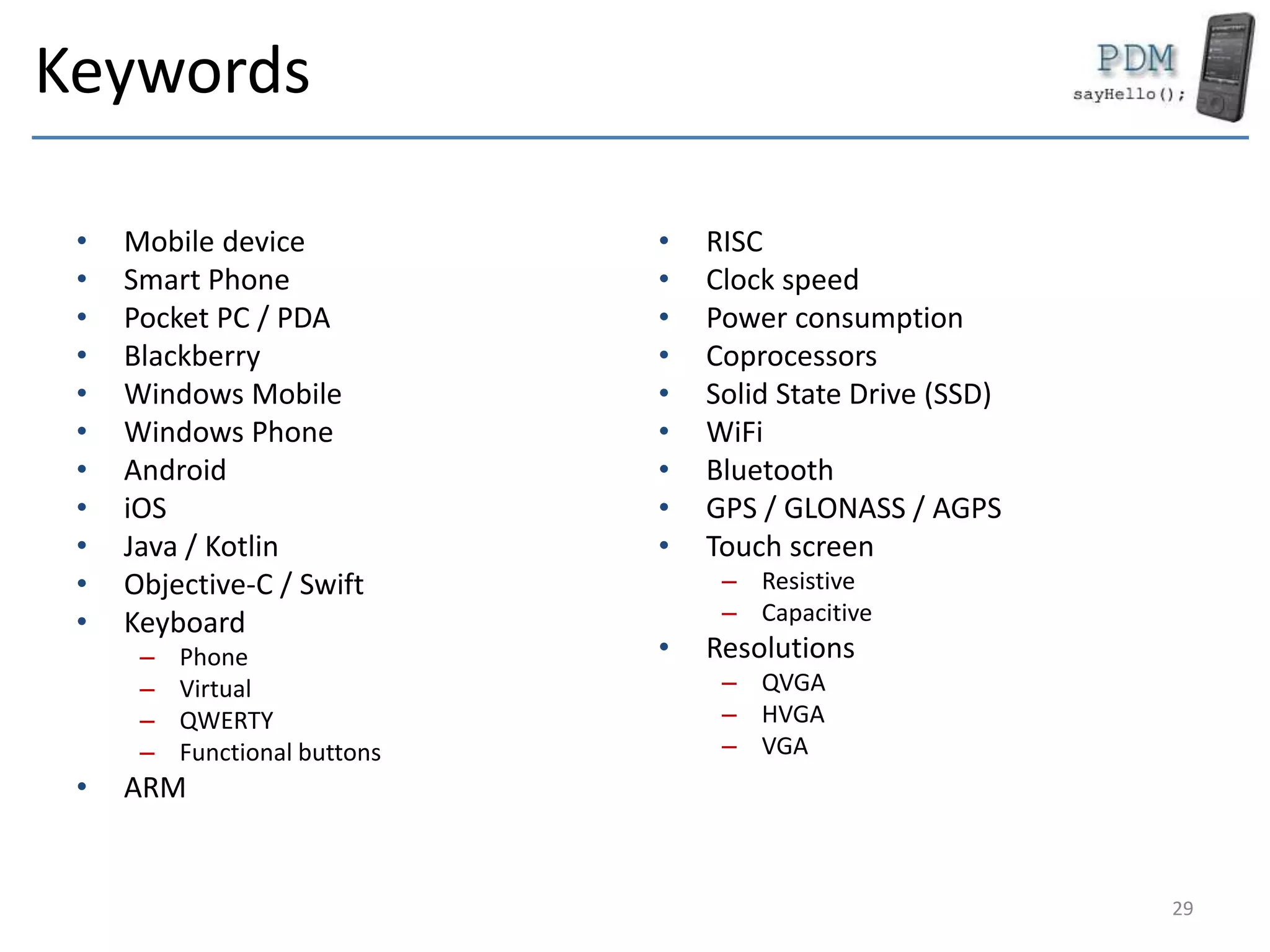 Keywords
• Mobile device
• Smart Phone
• Pocket PC / PDA
• Blackberry
• Windows Mobile
• Windows Phone
• Android
• iOS
• Java / Kotlin
• Objective-C / Swift
• Keyboard
– Phone
– Virtual
– QWERTY
– Functional buttons
• ARM
• RISC
• Clock speed
• Power consumption
• Coprocessors
• Solid State Drive (SSD)
• WiFi
• Bluetooth
• GPS / GLONASS / AGPS
• Touch screen
– Resistive
– Capacitive
• Resolutions
– QVGA
– HVGA
– VGA
29
 