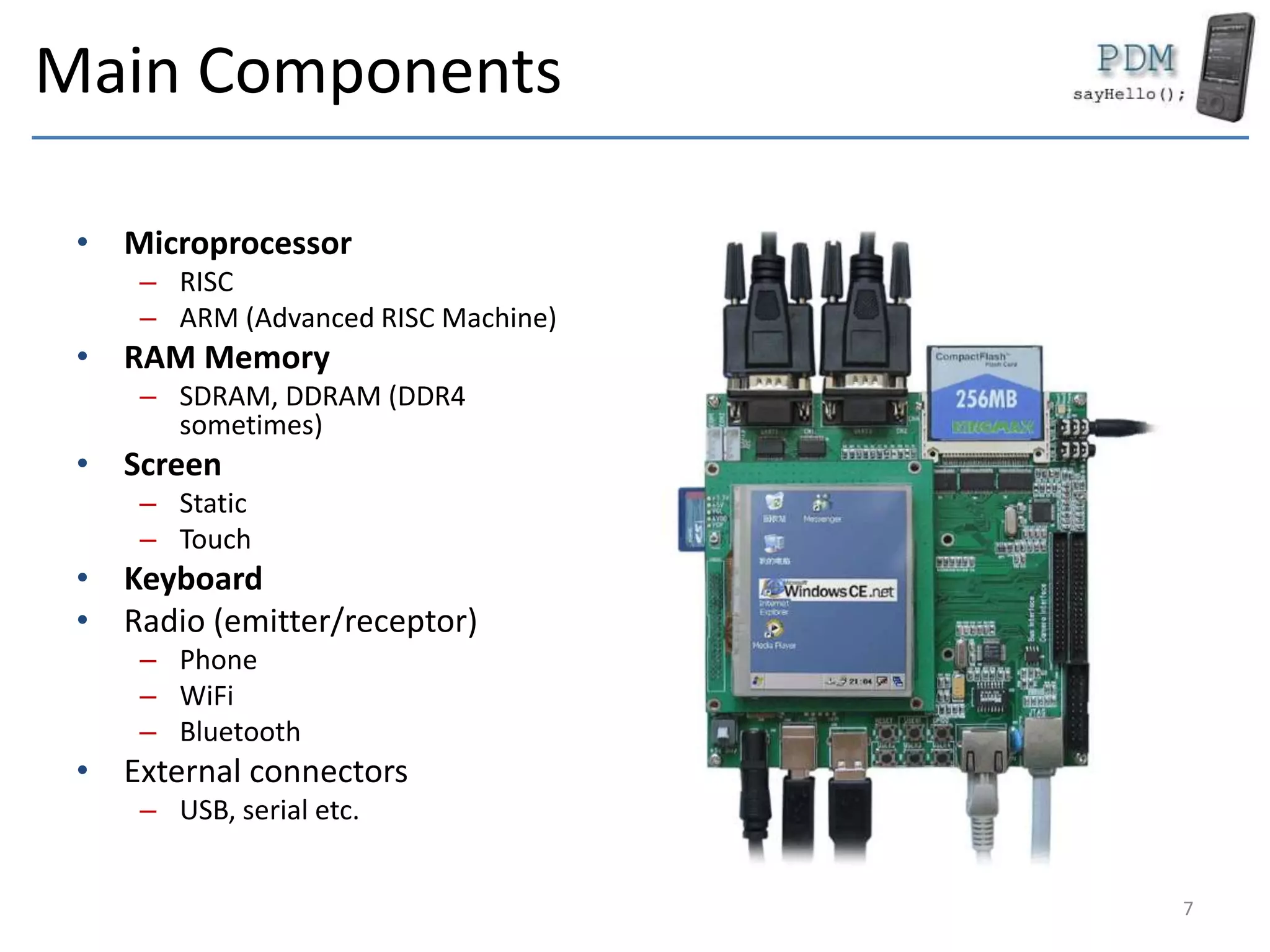 Main Components
• Microprocessor
– RISC
– ARM (Advanced RISC Machine)
• RAM Memory
– SDRAM, DDRAM (DDR4
sometimes)
• Screen
– Static
– Touch
• Keyboard
• Radio (emitter/receptor)
– Phone
– WiFi
– Bluetooth
• External connectors
– USB, serial etc.
7
 