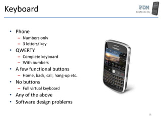 Keyboard
• Phone
– Numbers only
– 3 letters/ key
• QWERTY
– Complete keyboard
– With numbers
• A few functional buttons
– Home, back, call, hang-up etc.
• No buttons
– Full virtual keyboard
• Any of the above
• Software design problems
16
 