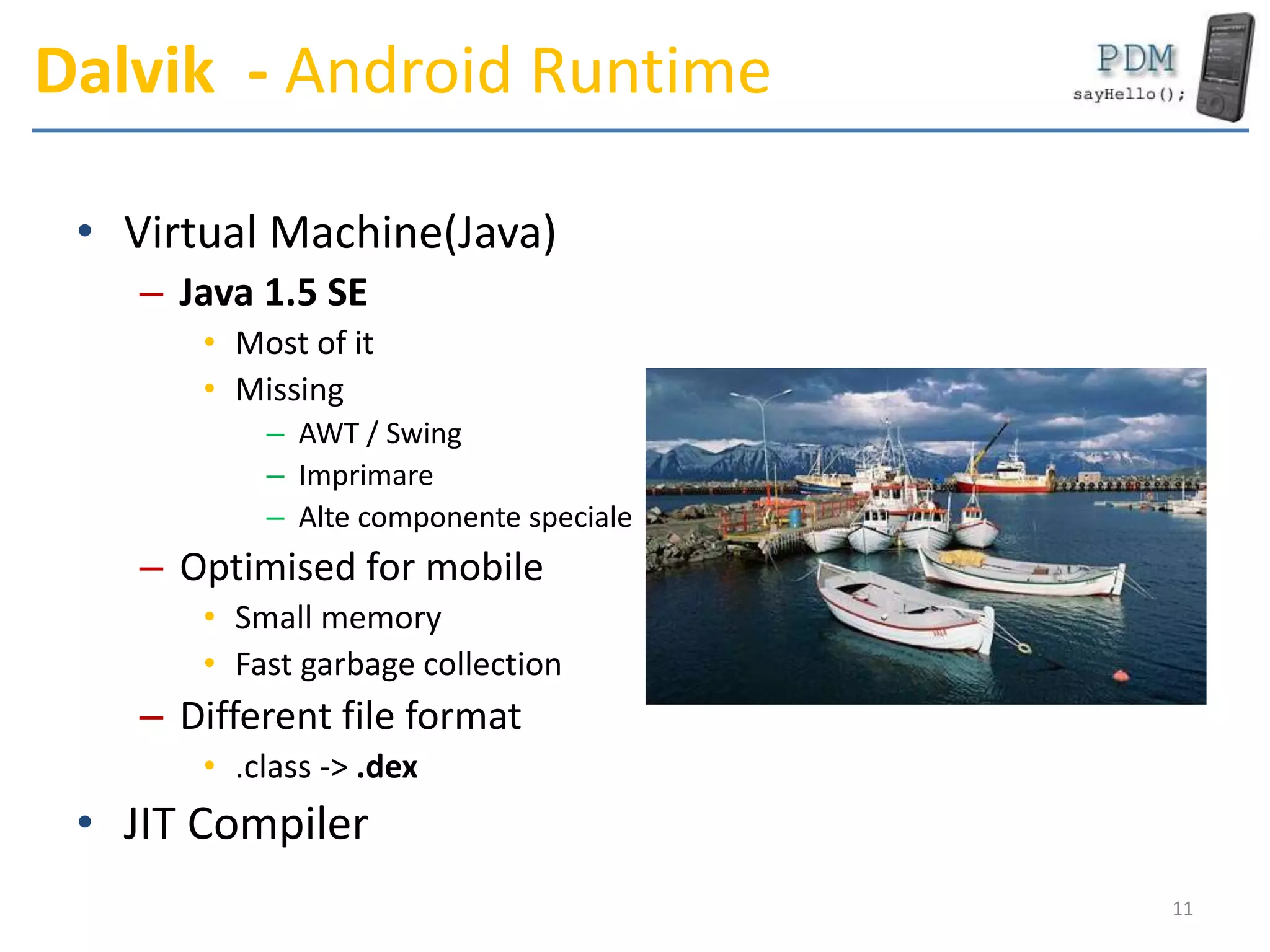 Dalvik - Android Runtime
• Virtual Machine(Java)
– Java 1.5 SE
• Most of it
• Missing
– AWT / Swing
– Imprimare
– Alte componente speciale
– Optimised for mobile
• Small memory
• Fast garbage collection
– Different file format
• .class -> .dex
• JIT Compiler
11
 