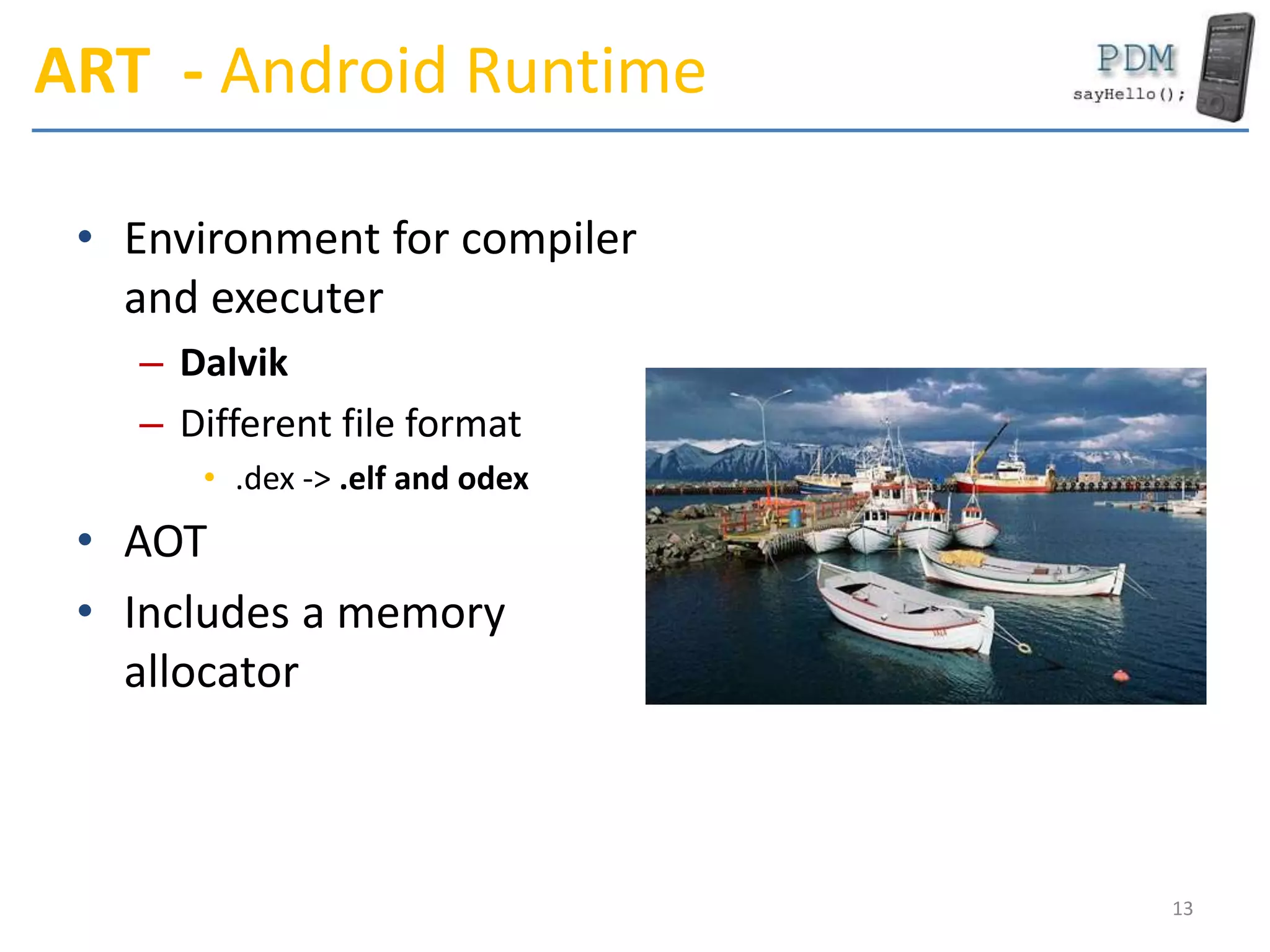 ART - Android Runtime
• Environment for compiler
and executer
– Dalvik
– Different file format
• .dex -> .elf and odex
• AOT
• Includes a memory
allocator
13
 