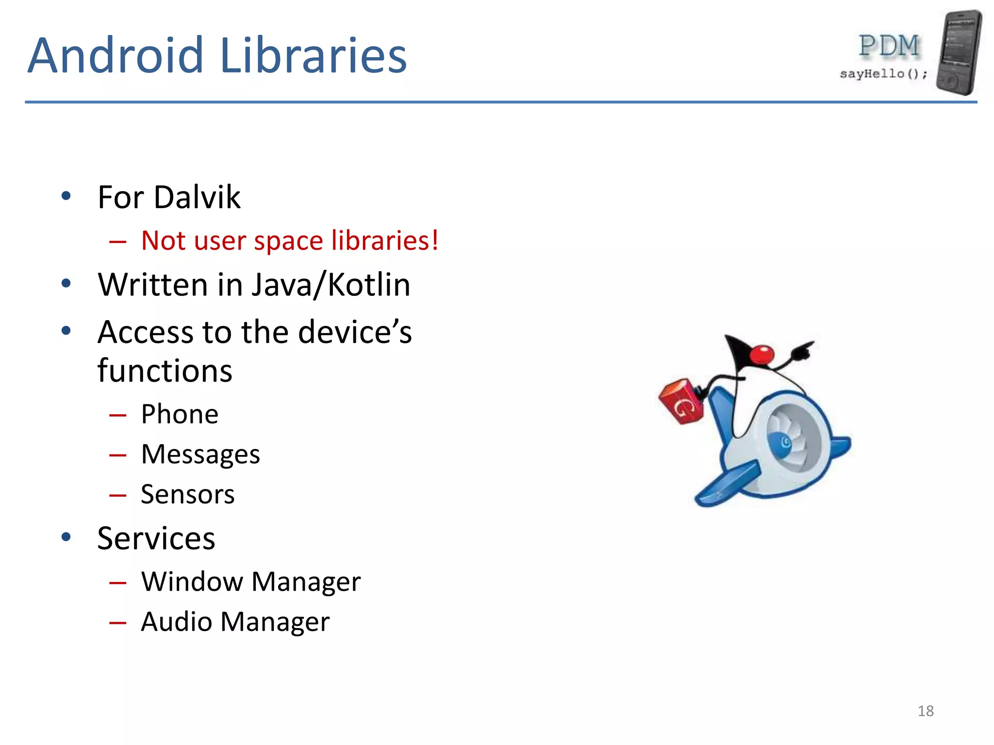 Android Libraries
• For Dalvik
– Not user space libraries!
• Written in Java/Kotlin
• Access to the device’s
functions
– Phone
– Messages
– Sensors
• Services
– Window Manager
– Audio Manager
18
 