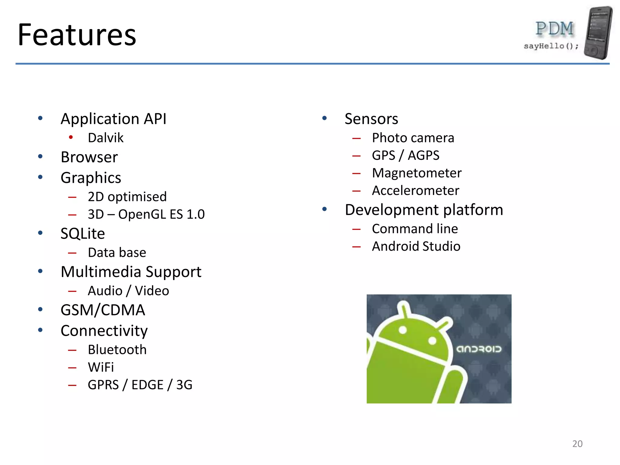 Features
• Application API
• Dalvik
• Browser
• Graphics
– 2D optimised
– 3D – OpenGL ES 1.0
• SQLite
– Data base
• Multimedia Support
– Audio / Video
• GSM/CDMA
• Connectivity
– Bluetooth
– WiFi
– GPRS / EDGE / 3G
• Sensors
– Photo camera
– GPS / AGPS
– Magnetometer
– Accelerometer
• Development platform
– Command line
– Android Studio
20
 