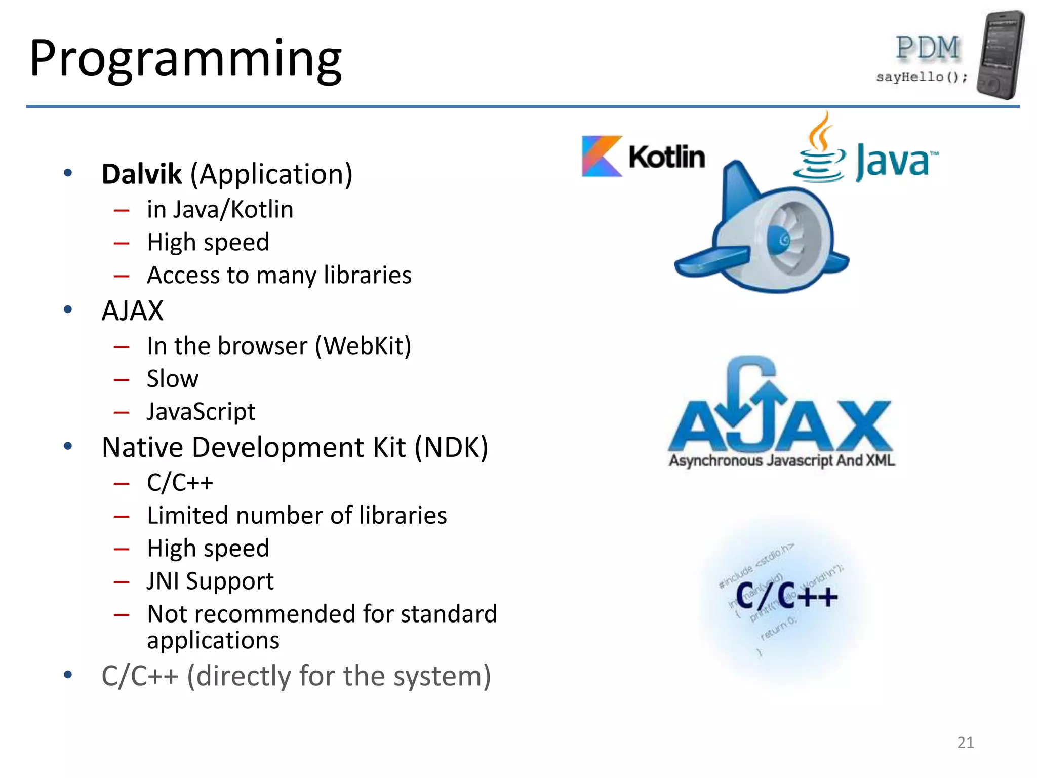 Programming
• Dalvik (Application)
– in Java/Kotlin
– High speed
– Access to many libraries
• AJAX
– In the browser (WebKit)
– Slow
– JavaScript
• Native Development Kit (NDK)
– C/C++
– Limited number of libraries
– High speed
– JNI Support
– Not recommended for standard
applications
• C/C++ (directly for the system)
21
 