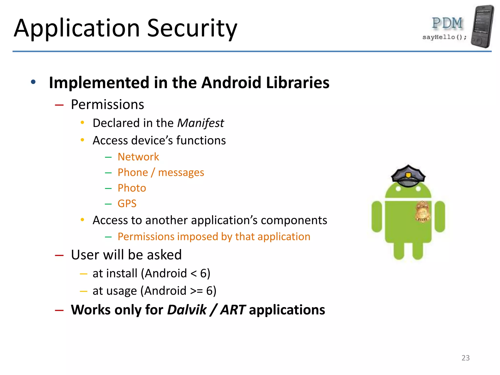 Application Security
• Implemented in the Android Libraries
– Permissions
• Declared in the Manifest
• Access device’s functions
– Network
– Phone / messages
– Photo
– GPS
• Access to another application’s components
– Permissions imposed by that application
– User will be asked
– at install (Android < 6)
– at usage (Android >= 6)
– Works only for Dalvik / ART applications
23
 