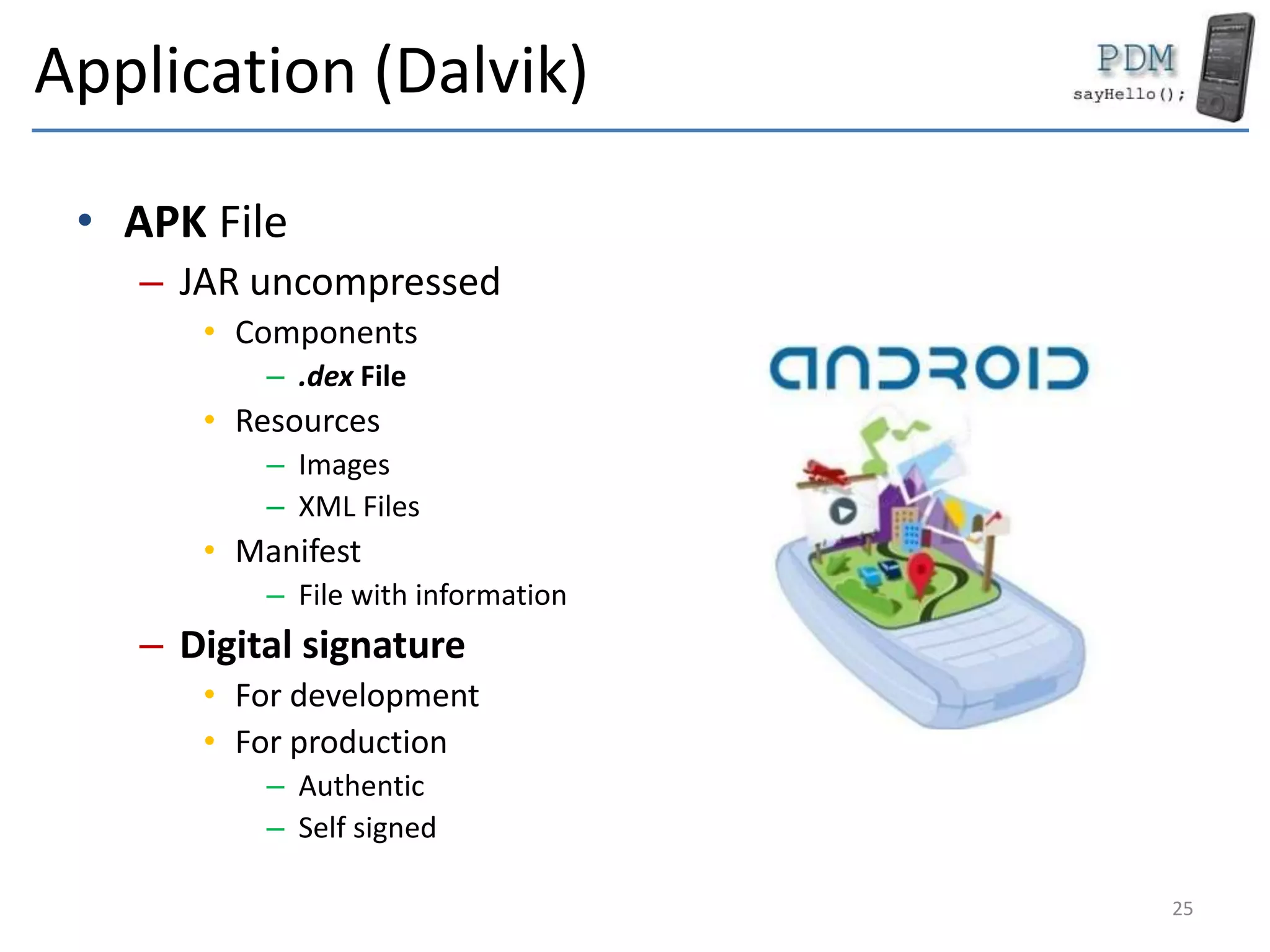 Application (Dalvik)
• APK File
– JAR uncompressed
• Components
– .dex File
• Resources
– Images
– XML Files
• Manifest
– File with information
– Digital signature
• For development
• For production
– Authentic
– Self signed
25
 