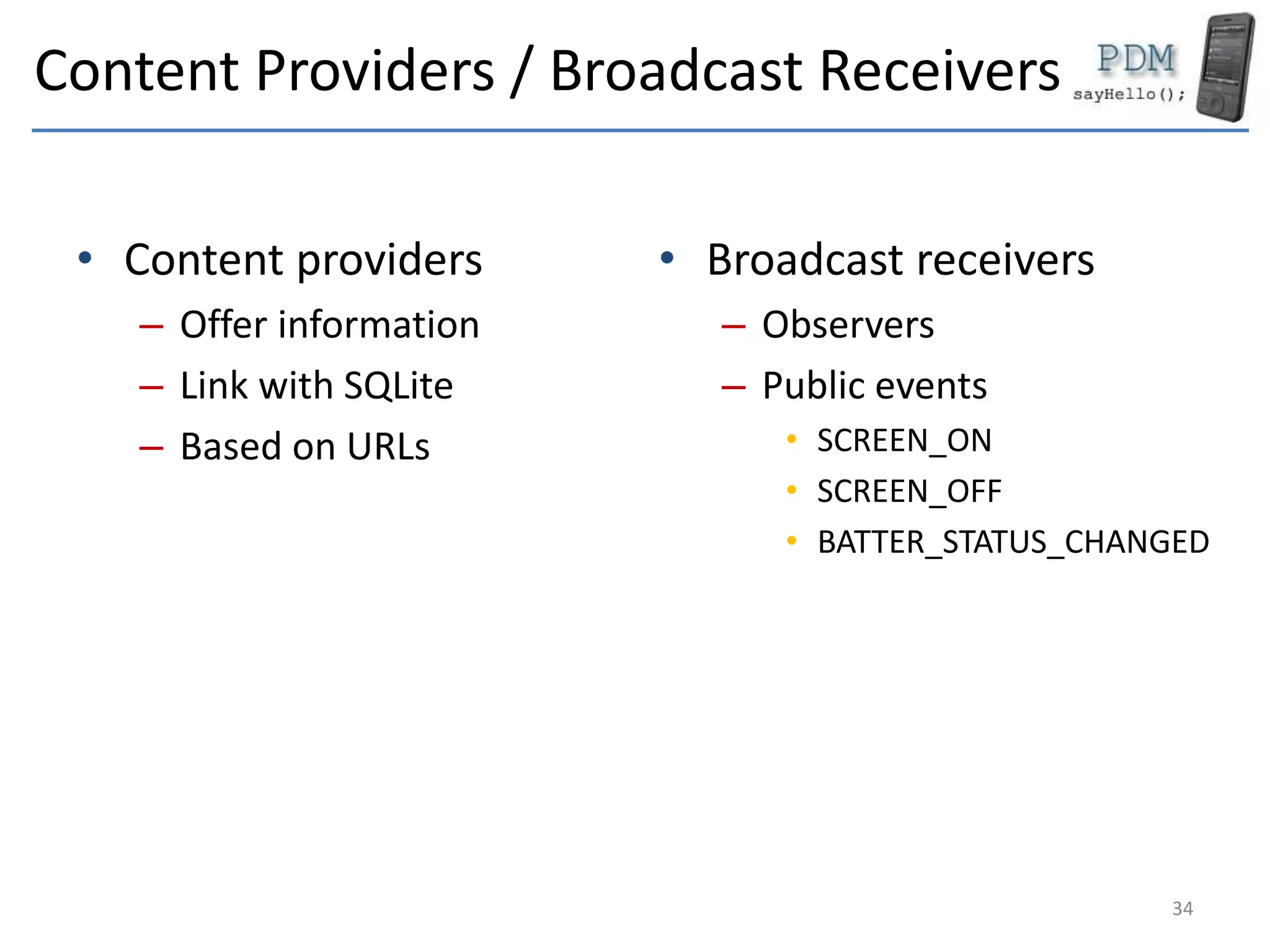 Content Providers / Broadcast Receivers
• Content providers
– Offer information
– Link with SQLite
– Based on URLs
• Broadcast receivers
– Observers
– Public events
• SCREEN_ON
• SCREEN_OFF
• BATTER_STATUS_CHANGED
34
 