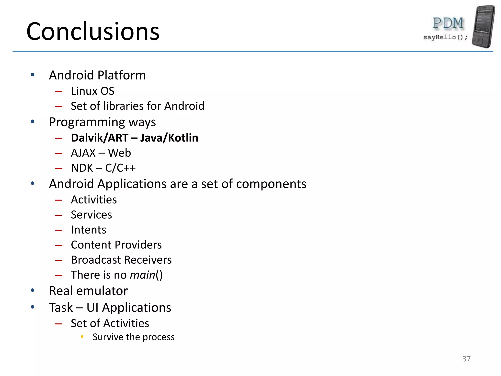 Conclusions
• Android Platform
– Linux OS
– Set of libraries for Android
• Programming ways
– Dalvik/ART – Java/Kotlin
– AJAX – Web
– NDK – C/C++
• Android Applications are a set of components
– Activities
– Services
– Intents
– Content Providers
– Broadcast Receivers
– There is no main()
• Real emulator
• Task – UI Applications
– Set of Activities
• Survive the process
37
 