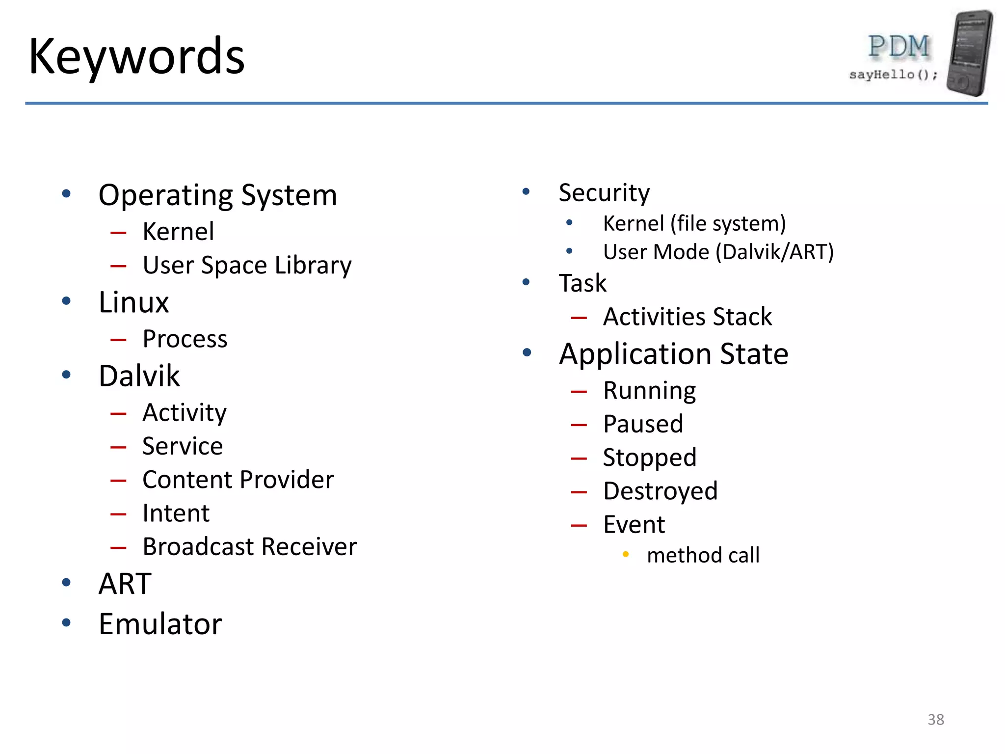 Keywords
• Operating System
– Kernel
– User Space Library
• Linux
– Process
• Dalvik
– Activity
– Service
– Content Provider
– Intent
– Broadcast Receiver
• ART
• Emulator
• Security
• Kernel (file system)
• User Mode (Dalvik/ART)
• Task
– Activities Stack
• Application State
– Running
– Paused
– Stopped
– Destroyed
– Event
• method call
38
 