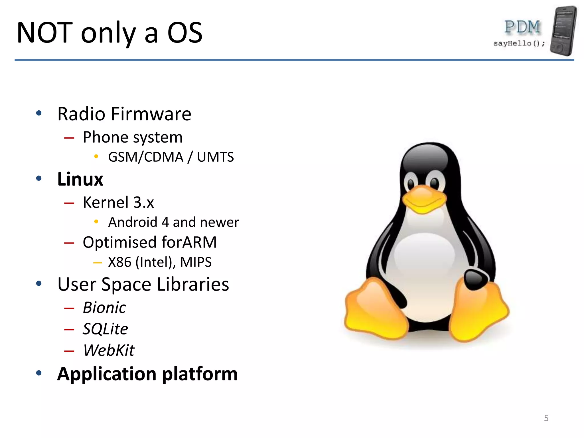 NOT only a OS
• Radio Firmware
– Phone system
• GSM/CDMA / UMTS
• Linux
– Kernel 3.x
• Android 4 and newer
– Optimised forARM
– X86 (Intel), MIPS
• User Space Libraries
– Bionic
– SQLite
– WebKit
• Application platform
5
 