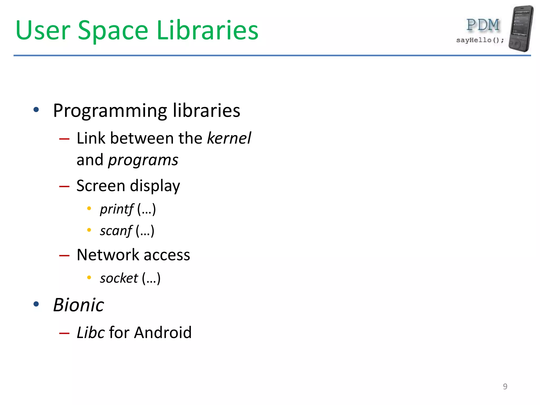 User Space Libraries
• Programming libraries
– Link between the kernel
and programs
– Screen display
• printf (…)
• scanf (…)
– Network access
• socket (…)
• Bionic
– Libc for Android
9
 
