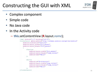 Constructing the GUI with XML
• Complex component
• Simple code
• No Java code
• In the Activity code
– this.setContentView (R.layout.name);
16
 