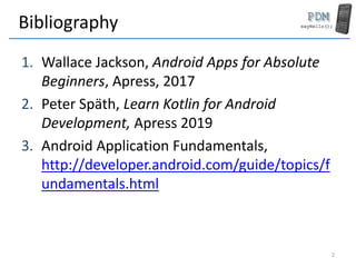 Bibliography
1. Wallace Jackson, Android Apps for Absolute
Beginners, Apress, 2017
2. Peter Späth, Learn Kotlin for Android
Development, Apress 2019
3. Android Application Fundamentals,
http://developer.android.com/guide/topics/f
undamentals.html
2
 