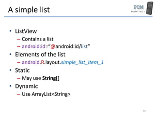 A simple list
• ListView
– Contains a list
– android:id=“@android:id/list”
• Elements of the list
– android.R.layout.simple_list_item_1
• Static
– May use String[]
• Dynamic
– Use ArrayList<String>
16
 