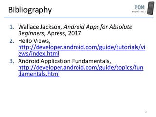 Bibliography
1. Wallace Jackson, Android Apps for Absolute
Beginners, Apress, 2017
2. Hello Views,
http://developer.android.com/guide/tutorials/vi
ews/index.html
3. Android Application Fundamentals,
http://developer.android.com/guide/topics/fun
damentals.html
2
 