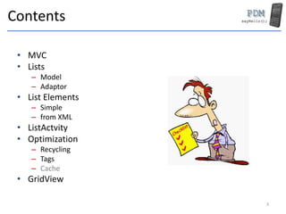 Contents
• MVC
• Lists
– Model
– Adaptor
• List Elements
– Simple
– from XML
• ListActvity
• Optimization
– Recycling
– Tags
– Cache
• GridView
3
 