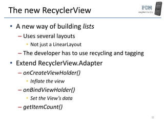 The new RecyclerView
• A new way of building lists
– Uses several layouts
• Not just a LinearLayout
– The developer has to use recycling and tagging
• Extend RecyclerView.Adapter
– onCreateViewHolder()
• Inflate the view
– onBindViewHolder()
• Set the View’s data
– getItemCount()
32
 