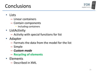 Conclusions
• Lists
– Linear containers
– Contain components
• Including containers
• ListActivity
– Activity with special functions for list
• Adapter
– Formats the data from the model for the list
– Simple
– Custom made
– Recycling of elements
• Elements
– Described in XML
33
 