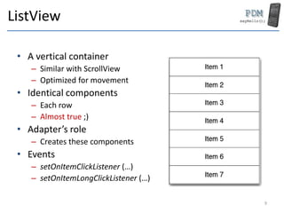 ListView
• A vertical container
– Similar with ScrollView
– Optimized for movement
• Identical components
– Each row
– Almost true ;)
• Adapter’s role
– Creates these components
• Events
– setOnItemClickListener (…)
– setOnItemLongClickListener (…)
9
 