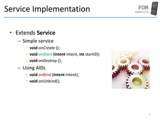 Service Implementation
• Extends Service
– Simple service
• void onCreate ();
• void onStart (Intent intent, int startID);...