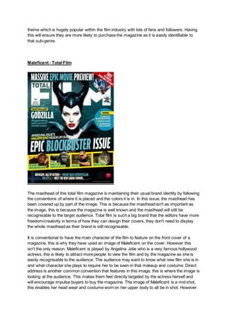 theme which is hugely popular within the film industry with lots of fans and followers. Having
this will ensure they are more likely to purchase the magazine as it is easily identifiable to
that sub-genre.
Maleficent - Total Film
The masthead of this total film magazine is maintaining their usual brand identity by following
the conventions of where it is placed and the colors it is in. In this issue, the masthead has
been covered up by part of the image. This is because the masthead isn't as important as
the image, this is because the magazine is well known and the masthead will still be
recognisable to the target audience. Total film is such a big brand that the editors have more
freedom/creativity in terms of how they can design their covers, they don't need to display
the whole masthead as their brand is still recognisable.
It is conventional to have the main character of the film to feature on the front cover of a
magazine, this is why they have used an image of Maleficent on the cover. However this
isn't the only reason. Maleficent is played by Angelina Jolie who is a very famous hollywood
actress, this is likely to attract more people to view the film and by the magazine as she is
easily recognisable to the audience. The audience may want to know what new film she is in
and what character she plays to require her to be seen in that makeup and costume. Direct
address is another common convention that features in this image, this is where the image is
looking at the audience. This makes them feel directly targeted by the actress herself and
will encourage impulse buyers to buy the magazine. The image of Maleficent is a mid shot,
this enables her head wear and costume worn on her upper body to all be in shot. However
 