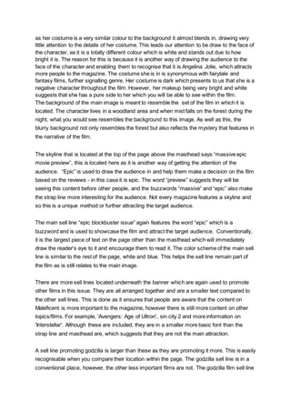 as her costume is a very similar colour to the background it almost blends in, drawing very
little attention to the details of her costume. This leads our attention to be draw to the face of
the character, as it is a totally different colour which is white and stands out due to how
bright it is. The reason for this is because it is another way of drawing the audience to the
face of the character and enabling them to recognise that it is Angelina Jolie, which attracts
more people to the magazine. The costume she is in is synonymous with fairytale and
fantasy films, further signalling genre. Her costume is dark which presents to us that she is a
negative character throughout the film. However, her makeup being very bright and white
suggests that she has a pure side to her which you will be able to see within the film.
The background of the main image is meant to resemble the set of the film in which it is
located. The character lives in a woodland area and when mist falls on the forest during the
night, what you would see resembles the background to this image. As well as this, the
blurry background not only resembles the forest but also reflects the mystery that features in
the narrative of the film.
The skyline that is located at the top of the page above the masthead says “massive epic
movie preview”, this is located here as it is another way of getting the attention of the
audience. “Epic” is used to draw the audience in and help them make a decision on the film
based on the reviews - in this case it is epic. The word “preview” suggests they will be
seeing this content before other people, and the buzzwords “massive” and “epic” also make
the strap line more interesting for the audience. Not every magazine features a skyline and
so this is a unique method or further attracting the target audience.
The main sell line “epic blockbuster issue” again features the word “epic” which is a
buzzword and is used to showcase the film and attract the target audience. Conventionally,
it is the largest piece of text on the page other than the masthead which will immediately
draw the reader's eye to it and encourage them to read it. The color scheme of the main sell
line is similar to the rest of the page, white and blue. This helps the sell line remain part of
the film as is still relates to the main image.
There are more sell lines located underneath the banner which are again used to promote
other films in this issue. They are all arranged together and are a smaller text compared to
the other sell lines. This is done as it ensures that people are aware that the content on
Maleficent is more important to the magazine, however there is still more content on other
topics/films. For example, 'Avengers: Age of Ultron', sin city 2 and more information on
'Interstellar'. Although these are included, they are in a smaller more basic font than the
strap line and masthead are, which suggests that they are not the main attraction.
A sell line promoting godzilla is larger than these as they are promoting it more. This is easily
recognisable when you compare their location within the page. The godzilla sell line is in a
conventional place, however, the other less important films are not. The godzilla film sell line
 