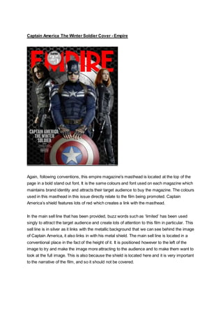 Captain America The Winter Soldier Cover - Empire
Again, following conventions, this empire magazine's masthead is located at the top of the
page in a bold stand out font. It is the same colours and font used on each magazine which
maintains brand identity and attracts their target audience to buy the magazine. The colours
used in this masthead in this issue directly relate to the film being promoted. Captain
America’s shield features lots of red which creates a link with the masthead.
In the main sell line that has been provided, buzz words such as ‘limited’ has been used
singly to attract the target audience and create lots of attention to this film in particular. This
sell line is in silver as it links with the metallic background that we can see behind the image
of Captain America, it also links in with his metal shield. The main sell line is located in a
conventional place in the fact of the height of it. It is positioned however to the left of the
image to try and make the image more attracting to the audience and to make them want to
look at the full image. This is also because the shield is located here and it is very important
to the narrative of the film, and so it should not be covered.
 