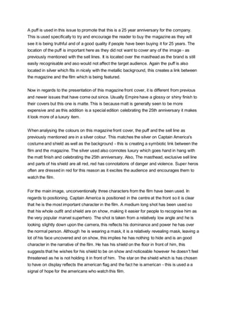 A puff is used in this issue to promote that this is a 25 year anniversary for the company.
This is used specifically to try and encourage the reader to buy the magazine as they will
see it is being truthful and of a good quality if people have been buying it for 25 years. The
location of the puff is important here as they did not want to cover any of the image - as
previously mentioned with the sell lines. It is located over the masthead as the brand is still
easily recognisable and aso would not affect the target audience. Again the puff is also
located in silver which fits in nicely with the metallic background, this creates a link between
the magazine and the film which is being featured.
Now in regards to the presentation of this magazine front cover, it is different from previous
and newer issues that have come out since. Usually Empire have a glossy or shiny finish to
their covers but this one is matte. This is because matt is generally seen to be more
expensive and as this addition is a special edition celebrating the 25th anniversary it makes
it look more of a luxury item.
When analysing the colours on this magazine front cover, the puff and the sell line as
previously mentioned are in a silver colour. This matches the silver on Captain America's
costume and shield as well as the background - this is creating a symbiotic link between the
film and the magazine. The silver used also connotes luxury which goes hand in hang with
the matt finish and celebrating the 25th anniversary. Also, The masthead, exclusive sell line
and parts of his shield are all red, red has connotations of danger and violence. Super heros
often are dressed in red for this reason as it excites the audience and encourages them to
watch the film.
For the main image, unconventionally three characters from the film have been used. In
regards to positioning, Captain America is positioned in the centre at the front so it is clear
that he is the most important character in the film. A medium long shot has been used so
that his whole outfit and shield are on show, making it easier for people to recognise him as
the very popular marvel superhero. The shot is taken from a relatively low angle and he is
looking slightly down upon the camera, this reflects his dominance and power he has over
the normal person. Although he is wearing a mask, it is a relatively revealing mask, leaving a
lot of his face uncovered and on show, this implies he has nothing to hide and is an good
character in the narrative of the film. He has his shield on the floor in front of him, this
suggests that he wishes for his shield to be on show and noticeable however he doesn't feel
threatened as he is not holding it in front of him. The star on the shield which is has chosen
to have on display reflects the american flag and the fact he is american - this is used a a
signal of hope for the americans who watch this film.
 