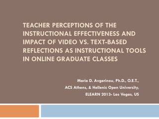 TEACHER PERCEPTIONS OF THE
INSTRUCTIONAL EFFECTIVENESS AND
IMPACT OF VIDEO VS. TEXT-BASED
REFLECTIONS AS INSTRUCTIONAL TOOLS
IN ONLINE GRADUATE CLASSES
Maria D. Avgerinou, Ph.D., O.E.T.,
ACS Athens, & Hellenic Open University,
ELEARN 2013- Las Vegas, US

 
