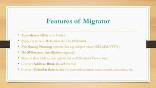 Features of Migrator
• Auto-detect MDaemon Folder
• Supports to save MDaemon data to 9 formats
• File Saving Naming options.(for e.g. subject+date+DD-MM-YYYY)
• No MDaemon Installation required.
• Read all data without any app so act as MDaemon Viewer too.
• Convert Address Book in .vcf format
• Convert Calendar data in .ics format with accurate tasks, events, schedules, etc.
 