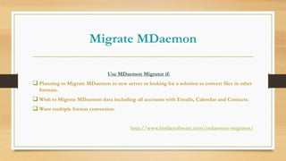 Migrate MDaemon
Use MDaemon Migrator if:
 Planning to Migrate MDaemon to new server or looking for a solution to convert files in other
formats.
 Wish to Migrate MDaemon data including all accounts with Emails, Calendar and Contacts.
 Want multiple format conversion.
http://www.birdiesoftware.com/mdaemon-migrator/
 
