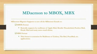 MDaemon to MBOX, MBX
MDaemon Migrator Supports to save all the MDaemon Emails to:
 MBOX Format
 Basically supports by mailboxes of Apple Mail, Mozilla Thunderbird, Postbox Mail,
Horde Mail and many more email clients.
 MBX Format
 This format is extension for Mailboxes of Eudora, The Bat!, PocoMail, etc.
applications.
 