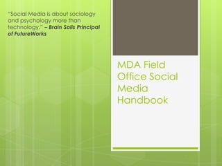 “Social Media is about sociology
and psychology more than
technology.” – Brain Solis Principal
of FutureWorks




                                       MDA Field
                                       Office Social
                                       Media
                                       Handbook
 